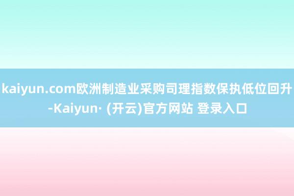 kaiyun.com欧洲制造业采购司理指数保执低位回升-Kaiyun· (开云)官方网站 登录入口