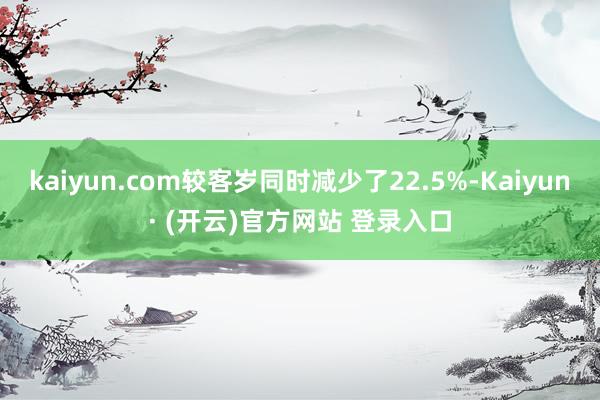 kaiyun.com较客岁同时减少了22.5%-Kaiyun· (开云)官方网站 登录入口
