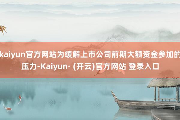 kaiyun官方网站为缓解上市公司前期大额资金参加的压力-Kaiyun· (开云)官方网站 登录入口