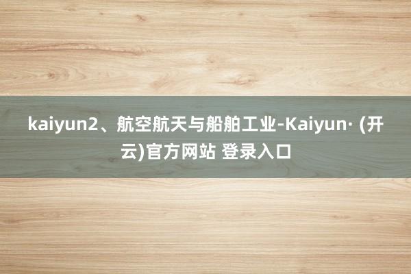 kaiyun2、航空航天与船舶工业-Kaiyun· (开云)官方网站 登录入口
