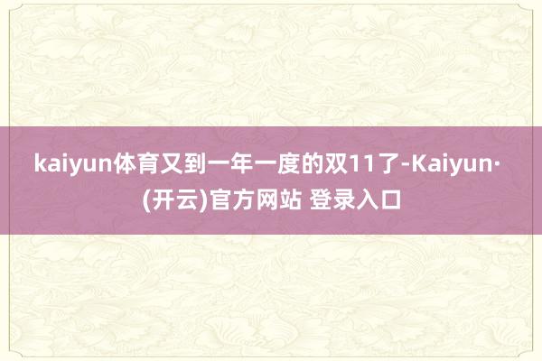 kaiyun体育又到一年一度的双11了-Kaiyun· (开云)官方网站 登录入口