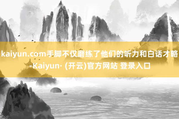 kaiyun.com手脚不仅磨练了他们的听力和白话才略-Kaiyun· (开云)官方网站 登录入口