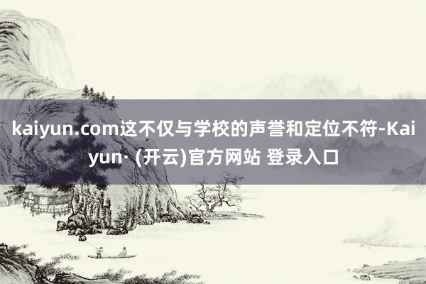 kaiyun.com这不仅与学校的声誉和定位不符-Kaiyun· (开云)官方网站 登录入口