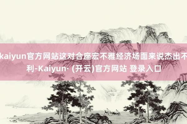 kaiyun官方网站这对合座宏不雅经济场面来说杰出不利-Kaiyun· (开云)官方网站 登录入口