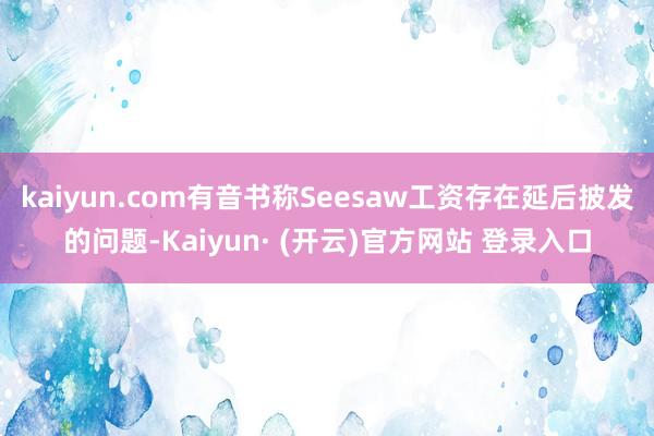 kaiyun.com有音书称Seesaw工资存在延后披发的问题-Kaiyun· (开云)官方网站 登录入口
