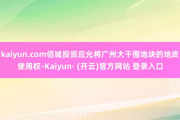 kaiyun.com佰城投资应允将广州大干围地块的地皮使用权-Kaiyun· (开云)官方网站 登录入口