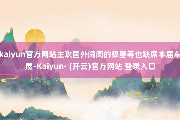 kaiyun官方网站主攻国外阛阓的极星等也缺席本届车展-Kaiyun· (开云)官方网站 登录入口