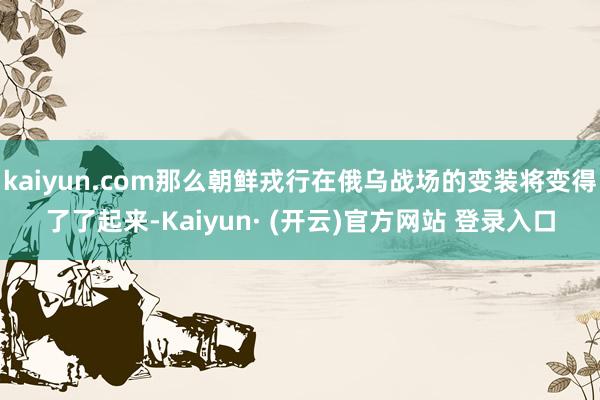 kaiyun.com那么朝鲜戎行在俄乌战场的变装将变得了了起来-Kaiyun· (开云)官方网站 登录入口