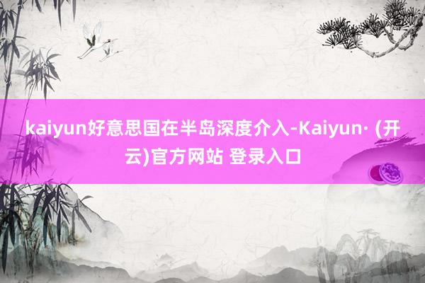 kaiyun好意思国在半岛深度介入-Kaiyun· (开云)官方网站 登录入口