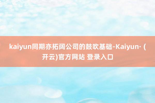 kaiyun同期亦拓阔公司的鼓吹基础-Kaiyun· (开云)官方网站 登录入口