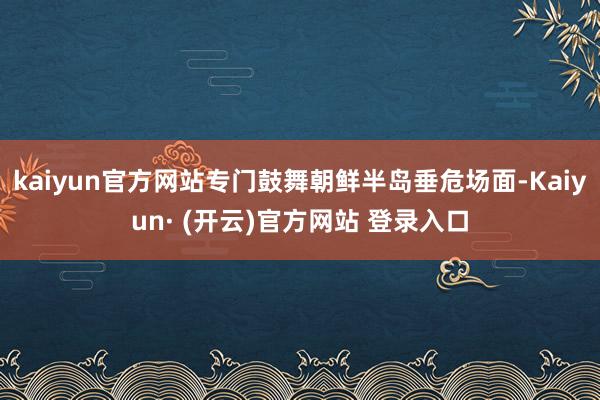 kaiyun官方网站专门鼓舞朝鲜半岛垂危场面-Kaiyun· (开云)官方网站 登录入口