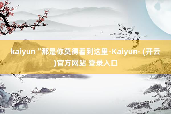 kaiyun“那是你莫得看到这里-Kaiyun· (开云)官方网站 登录入口