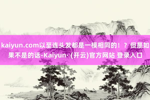 kaiyun.com以至连头发都是一模相同的！？但是如果不是的话-Kaiyun· (开云)官方网站 登录入口