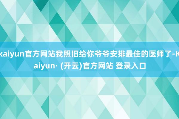 kaiyun官方网站我照旧给你爷爷安排最佳的医师了-Kaiyun· (开云)官方网站 登录入口