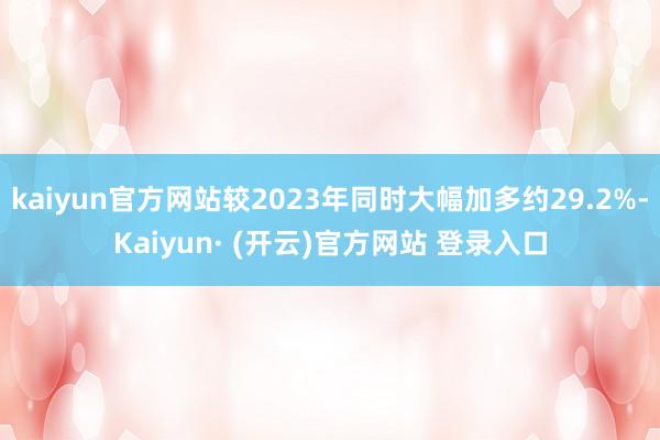 kaiyun官方网站较2023年同时大幅加多约29.2%-Kaiyun· (开云)官方网站 登录入口
