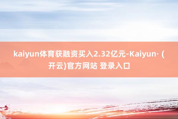 kaiyun体育获融资买入2.32亿元-Kaiyun· (开云)官方网站 登录入口