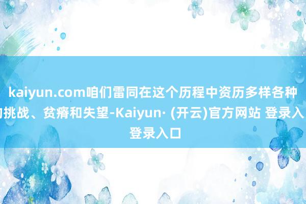kaiyun.com咱们雷同在这个历程中资历多样各种的挑战、贫瘠和失望-Kaiyun· (开云)官方网站 登录入口