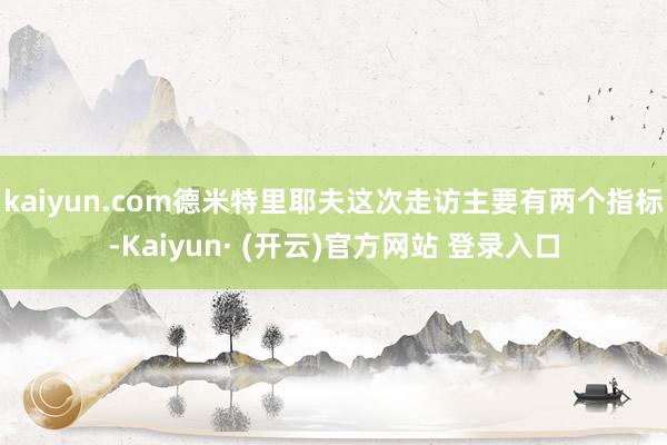 kaiyun.com德米特里耶夫这次走访主要有两个指标-Kaiyun· (开云)官方网站 登录入口