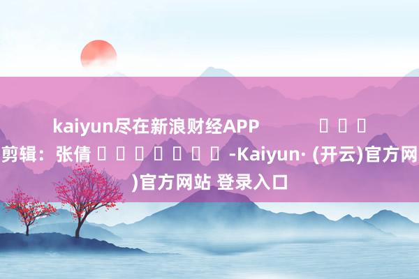 kaiyun尽在新浪财经APP            						连累剪辑：张倩 							-Kaiyun· (开云)官方网站 登录入口