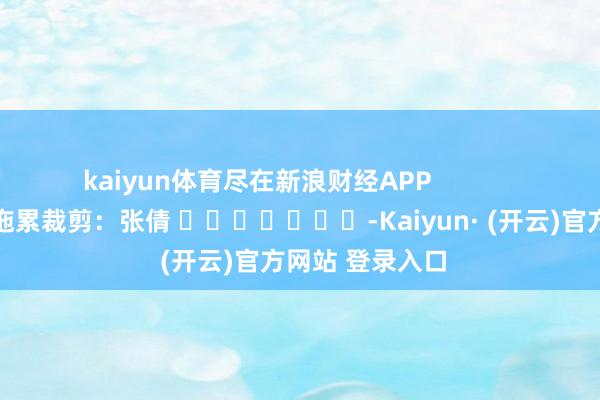kaiyun体育尽在新浪财经APP            						拖累裁剪：张倩 							-Kaiyun· (开云)官方网站 登录入口