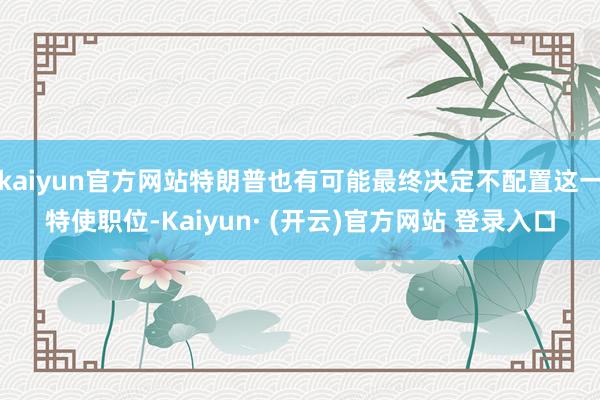 kaiyun官方网站特朗普也有可能最终决定不配置这一特使职位-Kaiyun· (开云)官方网站 登录入口