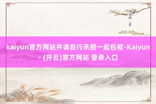 kaiyun官方网站并请自行承担一起包袱-Kaiyun· (开云)官方网站 登录入口