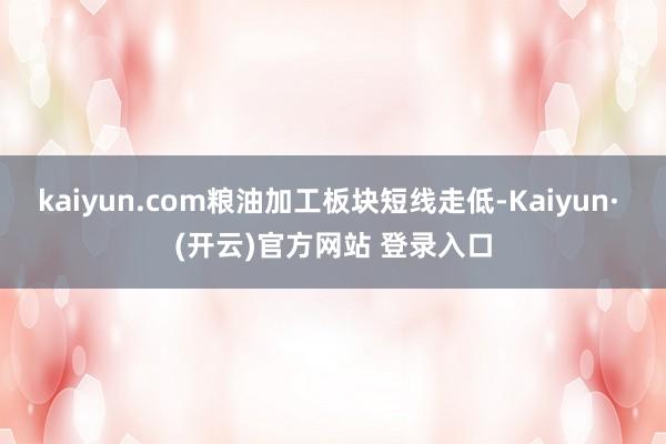 kaiyun.com粮油加工板块短线走低-Kaiyun· (开云)官方网站 登录入口