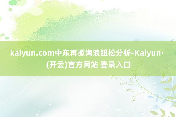kaiyun.com中东再掀海浪钮松分析-Kaiyun· (开云)官方网站 登录入口