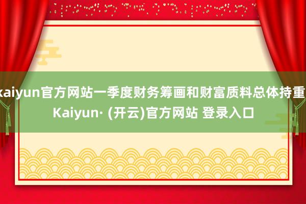 kaiyun官方网站一季度财务筹画和财富质料总体持重-Kaiyun· (开云)官方网站 登录入口