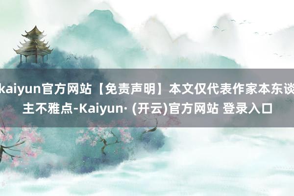 kaiyun官方网站【免责声明】本文仅代表作家本东谈主不雅点-Kaiyun· (开云)官方网站 登录入口