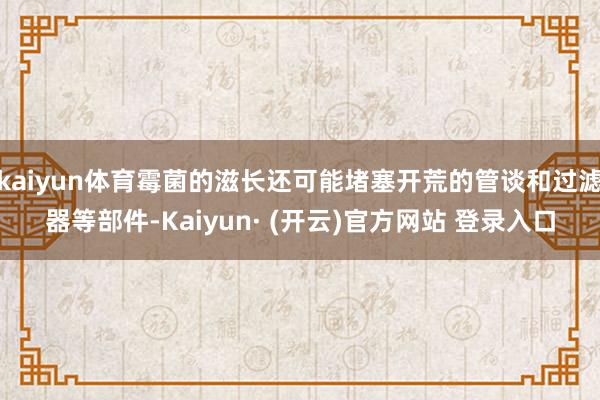 kaiyun体育霉菌的滋长还可能堵塞开荒的管谈和过滤器等部件-Kaiyun· (开云)官方网站 登录入口