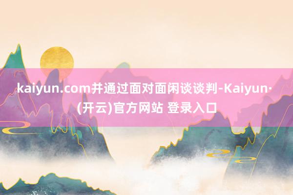 kaiyun.com并通过面对面闲谈谈判-Kaiyun· (开云)官方网站 登录入口