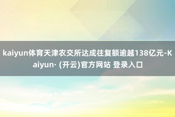 kaiyun体育天津农交所达成往复额逾越138亿元-Kaiyun· (开云)官方网站 登录入口