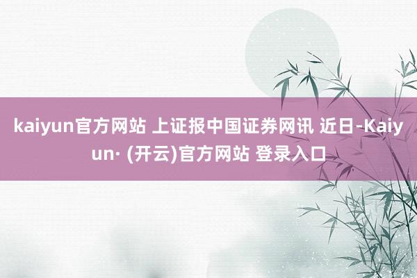 kaiyun官方网站 上证报中国证券网讯 近日-Kaiyun· (开云)官方网站 登录入口