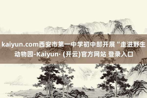 kaiyun.com西安市第一中学初中部开展“走进野生动物园-Kaiyun· (开云)官方网站 登录入口
