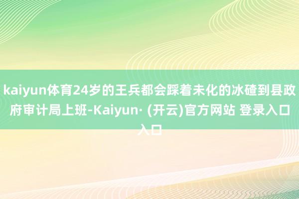 kaiyun体育24岁的王兵都会踩着未化的冰碴到县政府审计局上班-Kaiyun· (开云)官方网站 登录入口