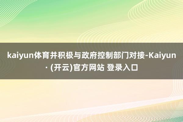kaiyun体育并积极与政府控制部门对接-Kaiyun· (开云)官方网站 登录入口