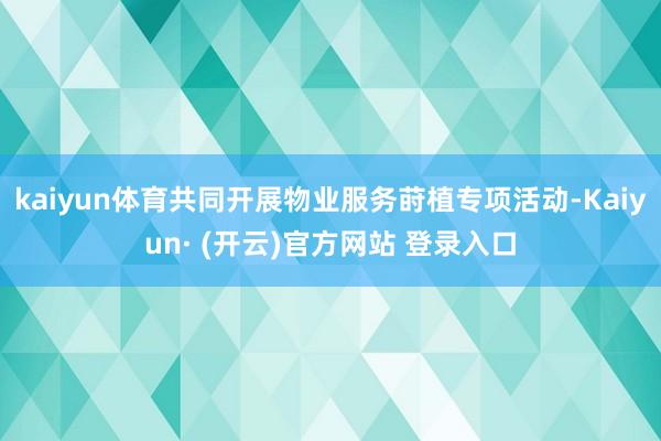 kaiyun体育共同开展物业服务莳植专项活动-Kaiyun· (开云)官方网站 登录入口
