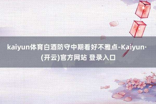 kaiyun体育白酒防守中期看好不雅点-Kaiyun· (开云)官方网站 登录入口