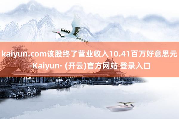 kaiyun.com该股终了营业收入10.41百万好意思元-Kaiyun· (开云)官方网站 登录入口