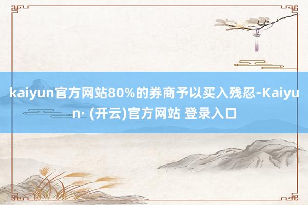 kaiyun官方网站80%的券商予以买入残忍-Kaiyun· (开云)官方网站 登录入口