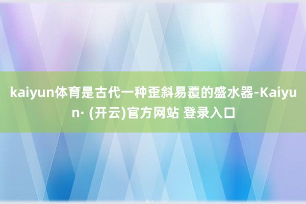 kaiyun体育是古代一种歪斜易覆的盛水器-Kaiyun· (开云)官方网站 登录入口