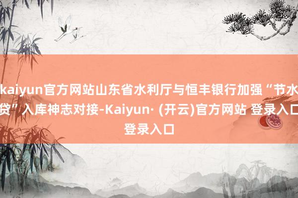 kaiyun官方网站山东省水利厅与恒丰银行加强“节水贷”入库神志对接-Kaiyun· (开云)官方网站 登录入口