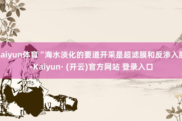 kaiyun体育“海水淡化的要道开采是超滤膜和反渗入膜-Kaiyun· (开云)官方网站 登录入口