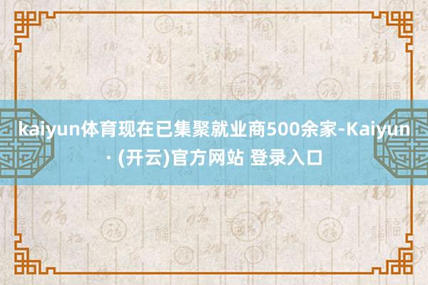 kaiyun体育现在已集聚就业商500余家-Kaiyun· (开云)官方网站 登录入口