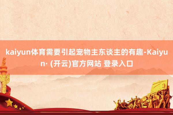 kaiyun体育需要引起宠物主东谈主的有趣-Kaiyun· (开云)官方网站 登录入口