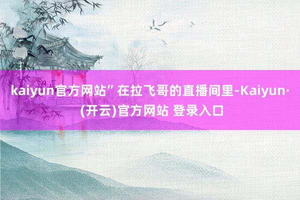 kaiyun官方网站”在拉飞哥的直播间里-Kaiyun· (开云)官方网站 登录入口