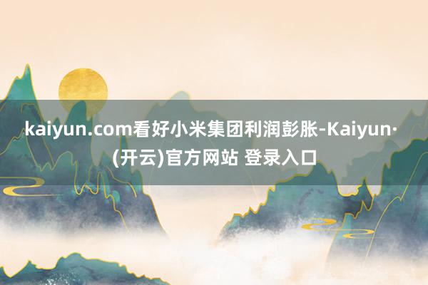 kaiyun.com看好小米集团利润彭胀-Kaiyun· (开云)官方网站 登录入口