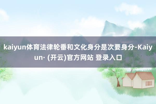 kaiyun体育法律轮番和文化身分是次要身分-Kaiyun· (开云)官方网站 登录入口