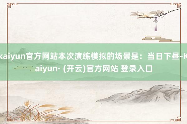 kaiyun官方网站本次演练模拟的场景是：当日下昼-Kaiyun· (开云)官方网站 登录入口
